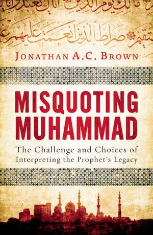 Misquoting Muhammad: The Challenge and Choices of Interpreting the Prophet's Legacy de Jonathan A.C. Brown