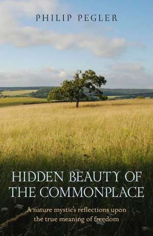 Hidden Beauty of the Commonplace – A nature mystic`s reflections upon the true meaning of freedom de Philip Pegler