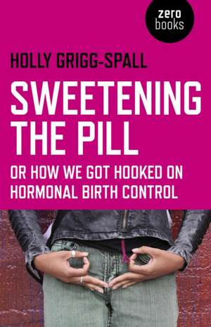 Sweetening the Pill – or How We Got Hooked on Hormonal Birth Control de Holly Grigg–spall