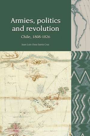 Armies, Politics and Revolution – Chile, 1808–1826 de Juan Luis Ossa Cruz