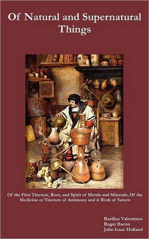 Of Natural and Supernatural Things, Also, of the First Tincture, Root, and Spirit of Metals and Minerals, of the Medicine or Tincture of Antimony and de Basilus Valentinus