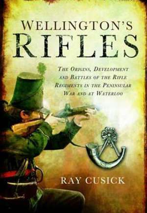 Wellington S Rifles: The Origins, Development and Battles of the Rifle Regiments in the Peninsular War and at Waterloo de Ray Cusick