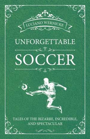 Unforgettable Soccer: Tales of the Bizarre, Incredible, and Spectacular de Luciano Wernicke