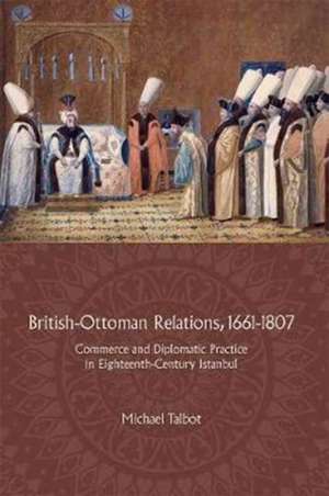 British–Ottoman Relations, 1661–1807 – Commerce and Diplomatic Practice in Eighteenth–Century Istanbul de Michael Talbot