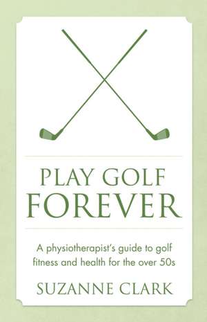 Play Golf Forever - A Physiotherapist's Guide to Golf Fitness and Health for the Over 50s: Newton's Third Law Meets Mindfulness de Suzanne Clark