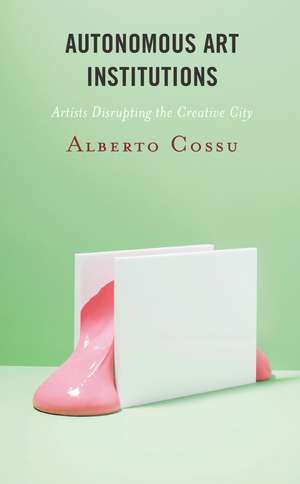 Autonomous Art Institutions: Artists Disrupting the Creative City de Alberto Cossu