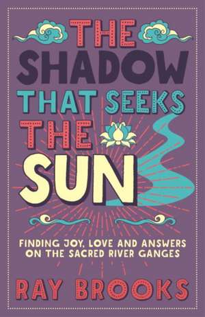 The Shadow That Seeks the Sun: Finding Joy, Love and Answers on the Sacred River Ganges de Ray Brooks