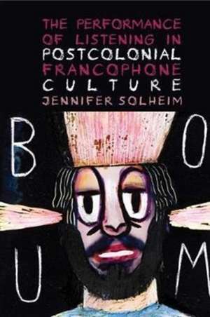 The Performance of Listening in Postcolonial Francophone Culture de Jennifer Solheim