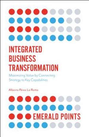 Integrated Business Transformation – Maximizing Value by Connecting Strategy to Key Capabilities de Alberto Pérez La Rotta