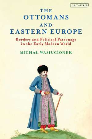 The Ottomans and Eastern Europe: Borders and Political Patronage in the Early Modern World de Michal Wasiucionek