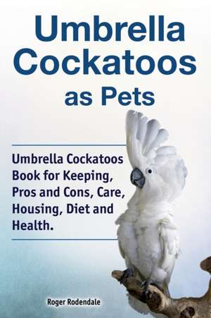 Umbrella Cockatoos as Pets. Umbrella Cockatoos Book for Keeping, Pros and Cons, Care, Housing, Diet and Health. de Roger Rodendale