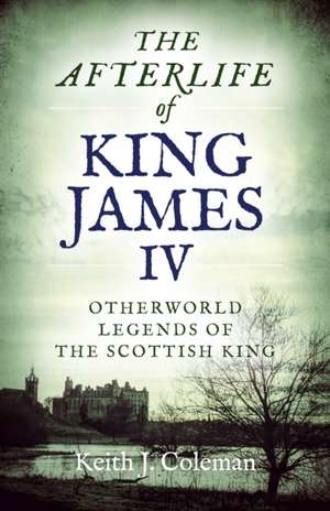 Afterlife of King James IV, The – Otherworld legends of the Scottish king de Keith Coleman