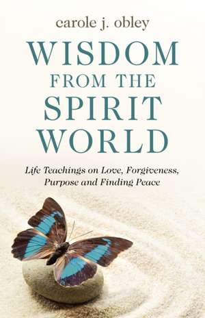 Wisdom from the Spirit World – Life Teachings on Love, Forgiveness, Purpose and Finding Peace de Carole Obley