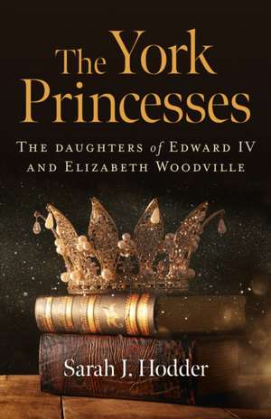 York Princesses, The – The daughters of Edward IV and Elizabeth Woodville de Sarah J. Hodder