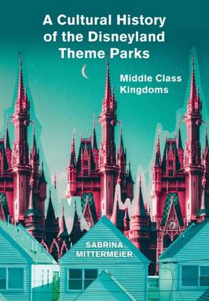 A Cultural History of the Disneyland Theme Parks: Middle Class Kingdoms de Sabrina Mittermeier