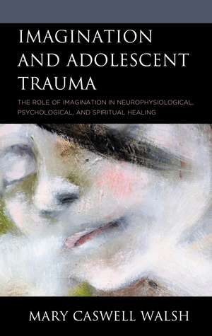 Imagination and Adolescent Trauma: The Role of Imagination in Neurophysiological, Psychological, and Spiritual Healing de Mary Caswell Walsh