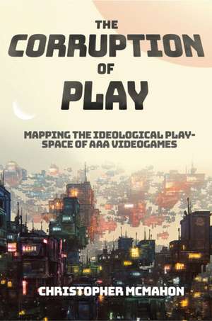 The Corruption of Play – Mapping the Ideological Play–Space of AAA Videogames de Christopher Mcmahon