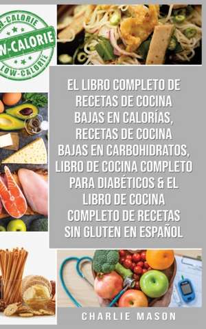 El Libro Completo De Recetas De Cocina Bajas En Calorías, Recetas De Cocina Bajas En Carbohidratos, Libro De Cocina Completo Para Diabéticos & El Libro De Cocina Completo De Recetas Sin Gluten En Español de Charlie Mason