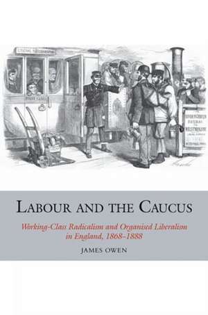 Labour and the Caucus – Working–Class Radicalism and Organised Liberalism in England, 1868–1888 de James Owen