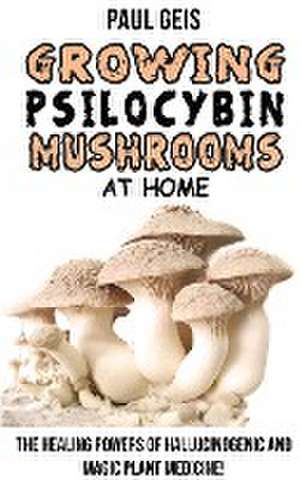 Growing Psilocybin Mushrooms at Home: The Healing Powers of Hallucinogenic and Magic Plant Medicine! Self-Guide to Psychedelic Magic Mushrooms Cultiva de Paul Geis