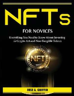 NFTs for Novices: Everything You Need to Know About Investing in Crypto Art and Non-Fungible Tokens de Jose a Griffin