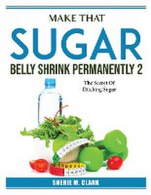 Make That Sugar Belly Shrink Permanently 2: The Secret Of Ditching Sugar de Sherie M Clark