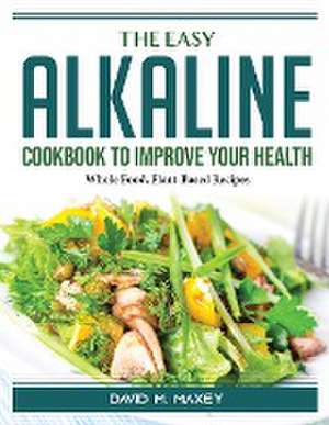 The Easy Alkaline Cookbook To Improve Your Health: Whole Food, Plant-Based Recipes de David M Maxey