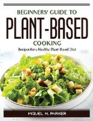 Beginners' Guide to Plant-Based Cooking: Recipes for a Healthy Plant-Based Diet de Miguel M Parker