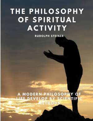 The Philosophy of Spiritual Activity - A Modern Philosophy of Life Develop by Scientific Methods de Rudolph Steiner