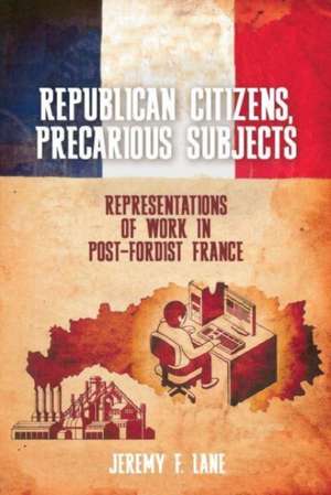 Republican Citizens, Precarious Subjects – Representations of Work in Post–Fordist France de Jeremy F. Lane