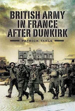 The British Army in France After Dunkirk de Patrick Takle