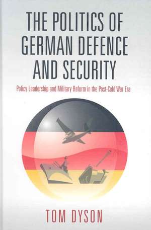 The Politics of German Defence and Security: Policy Leadership and Military Reform in the Post-Cold War Era de Tom Dyson