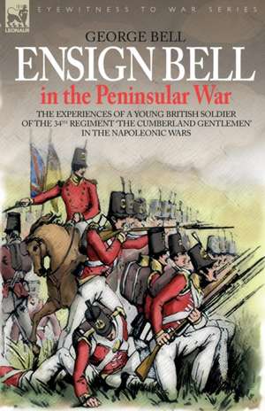 Ensign Bell in the Peninsular War - The Experiences of a Young British Soldier of the 34th Regiment 'The Cumberland Gentlemen' in the Napoleonic Wars de George Bell