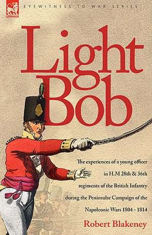 Light Bob - The Experiences of a Young Officer in H.M. 28th and 36th Regiments of the British Infantry During the Peninsular Campaign of the Napoleoni: Dawn of Flame & Its Sequel the Black Flame, Plus the Revolution of 1960 & Others de R Blakeney