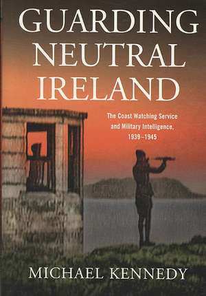 Guarding Neutral Ireland: The Coast Watching Service and Military Intelligence, 1939-1945 de Michael J. Kennedy