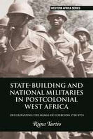 State–building and National Militaries in Postcolonial West Africa – Decolonizing the Means of Coercion 1958–1974 de Riina Turtio