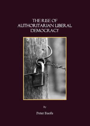 The Rise of Authoritarian Liberal Democracy: A Preface to a New Theory of Comparative Political Systems de Peter PH. D . Baofu