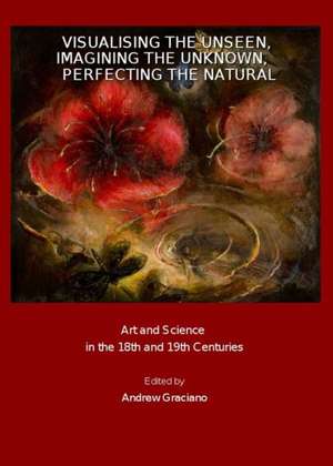 Visualising the Unseen, Imagining the Unknown, Perfecting the Natural: Art and Science in the 18th and 19th Centuries de Andrew Graciano