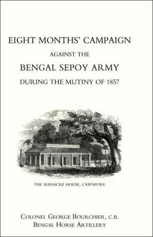 Eight Months' Campaign Against the Bengal Sepoy Army During the Mutiny of 1857 de Bengal Horse a Colonel George Bourchier