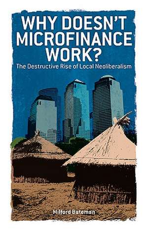 Why Doesn't Microfinance Work?: The Destructive Rise of Local Neoliberalism de Milford Bateman