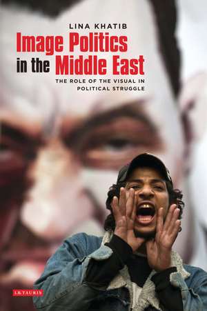 Image Politics in the Middle East: The Role of the Visual in Political Struggle de Lina Khatib