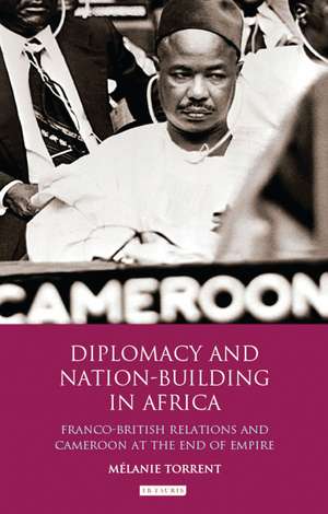 Diplomacy and Nation-Building in Africa: Franco-British relations and Cameroon at the End of Empire de Mélanie Torrent