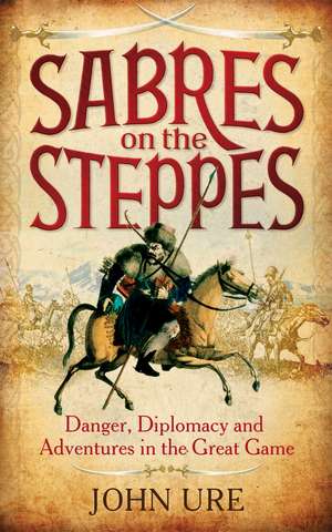 Sabres on the Steppes: Danger, Diplomacy and Adventure in the Great Game de Sir John Ure