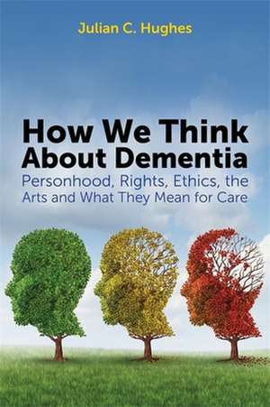 How We Think about Dementia: Personhood, Rights, Ethics, the Arts and What They Mean for Care de Julian C. Hughes