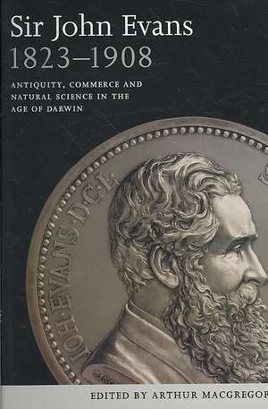 Sir John Evans 1823-1908: Antiquity, Commerce and Natural Science in the Age of Darwin de Arthur MacGregor