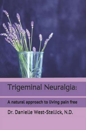 Trigeminal Neuralgia: A natural approach to successful nerve pain management de Danielle West-Stellick N. D.