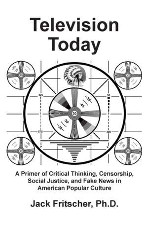 Television Today: A Primer of Critical Thinking, Censorship, Social Justice, and Fake News in American Popular Culture de Jack Fritscher