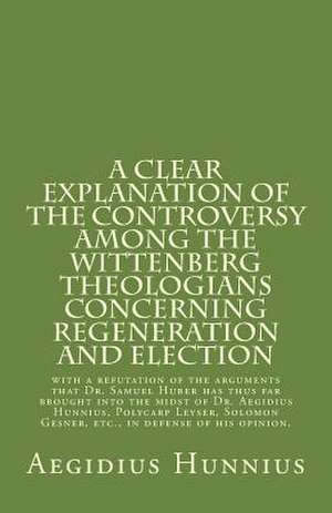 A Clear Explanation of the Controversy Among the Wittenberg Theologians: Concerning Regeneration and Election with a Refutation of the Arguments That de Hunnius, Aegidius