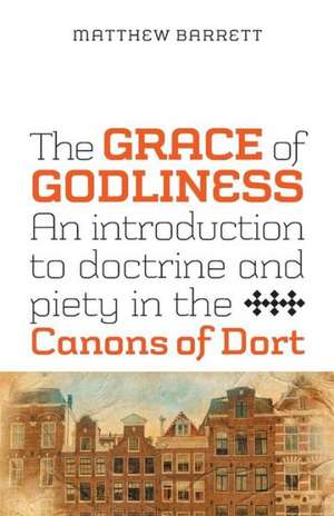 The Grace of Godliness: An Introduction to Doctrine and Piety in the Canons of Dort de Matthew Barrett