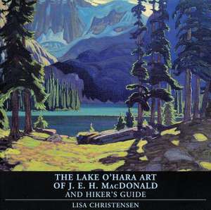 The Lake O'Hara Art of J.E.H. MacDonald and Hiker's Guide de Lisa Christensen